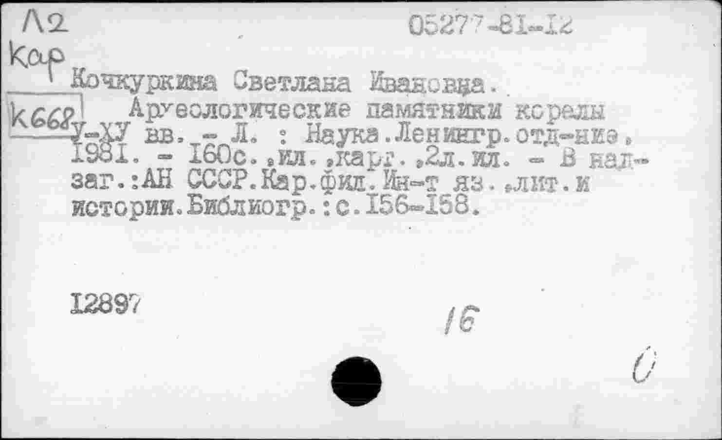 ﻿Кор
* Кочкуркжа Светлана Ивановна.
kgr/1 Археологические памятники корелы
вв. - Л. : Наука.Ленингр.отд-ниэ, 1981. - аьОс. »ил. »карг. »2л. ил. - В нал-заг.:АН СССР.Кар.фин.Ин-т яз. »лит.и истооии.Библиогр.: с.156-158.
12897